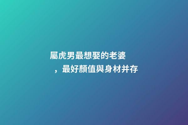 屬虎男最想娶的老婆，最好顏值與身材并存